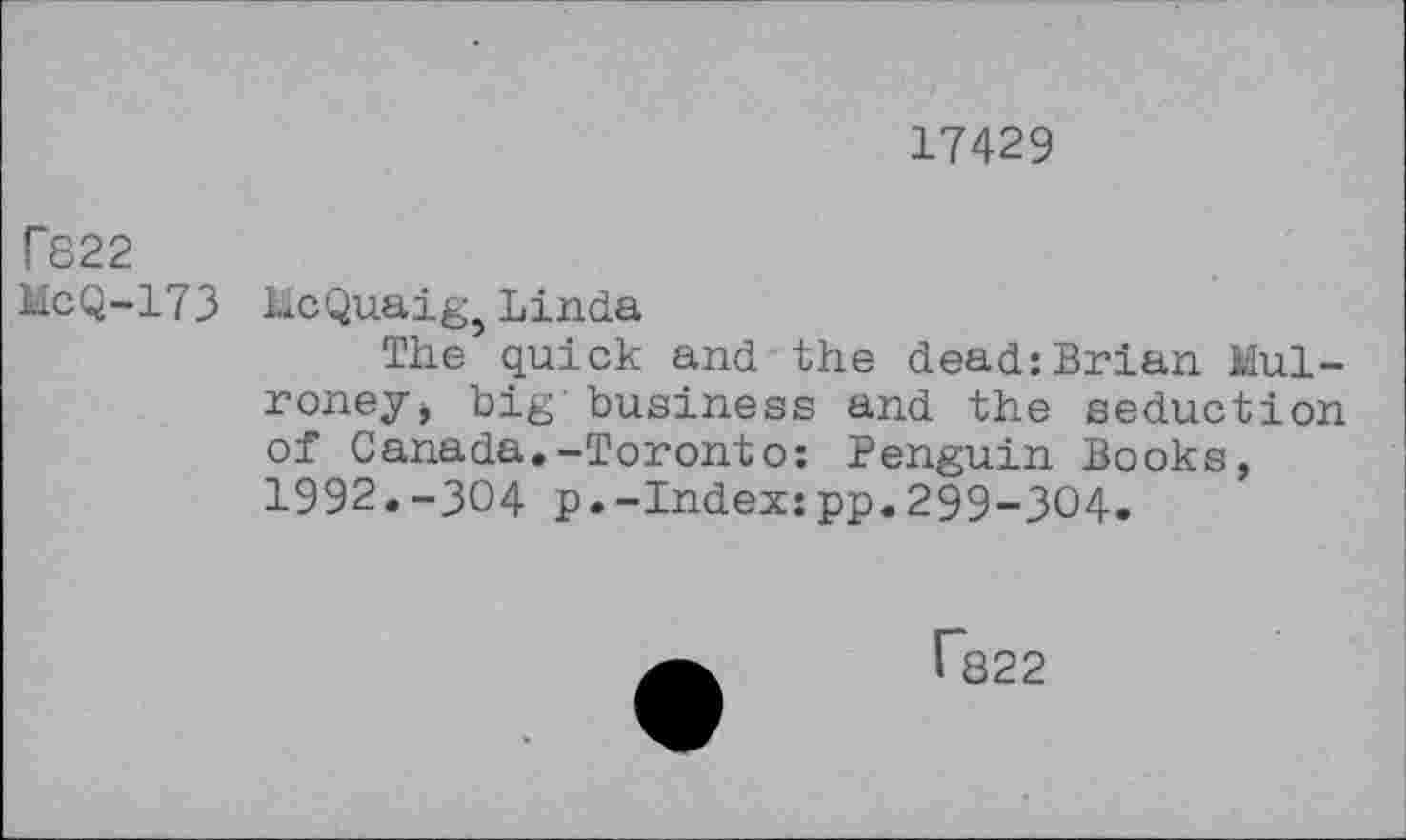 ﻿17429
T822
McQ-173 lie Quaig, Linda
The quick and the dead:Brian Mulroney > big business and the seduction of Canada.-Toronto: Penguin Books, 1992.-304 p.-Index:pp.299-304.